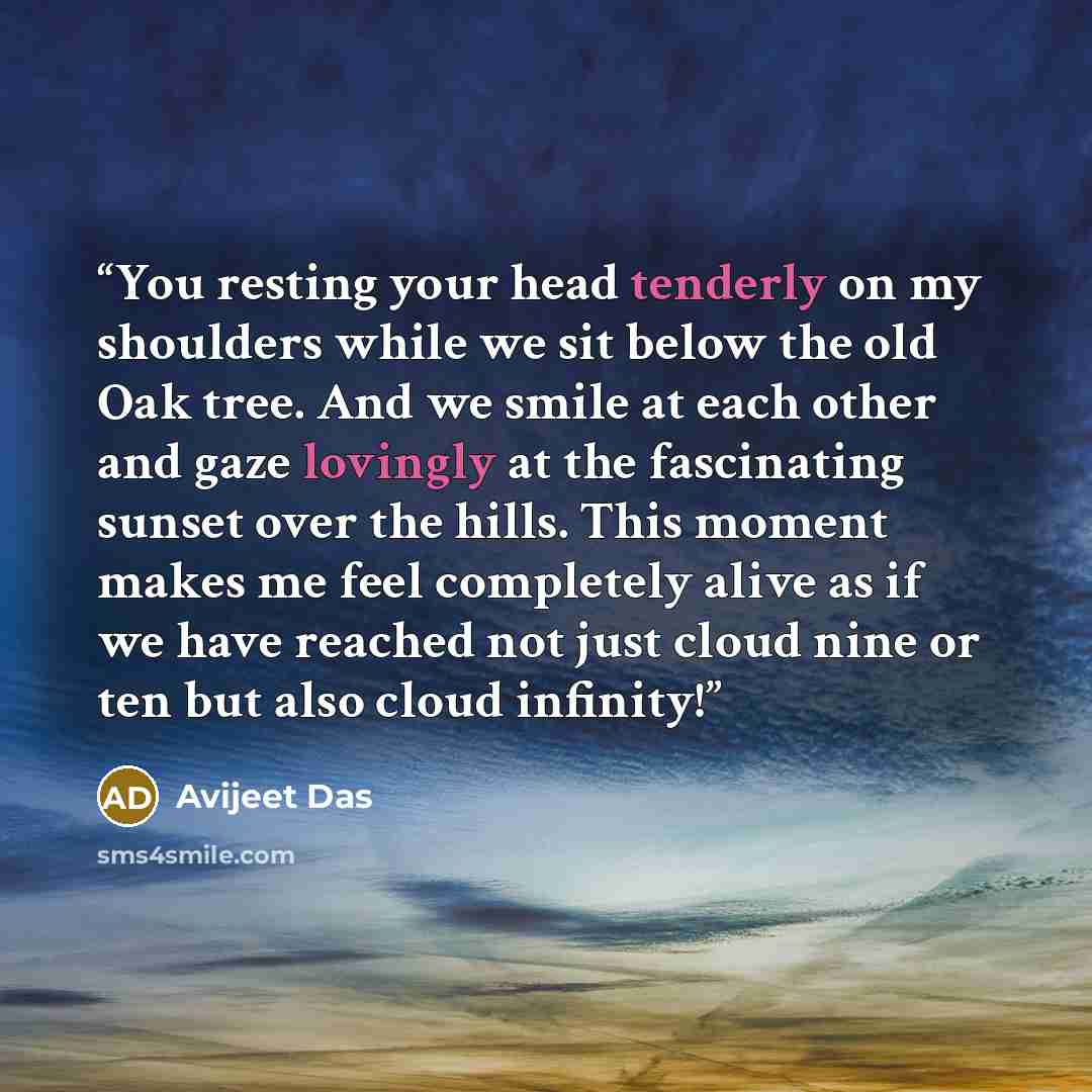 “You resting your head tenderly on my shoulders while we sit below the old Oak tree. And we smile at each other and gaze lovingly at the fascinating sunset over the hills. This moment makes me feel completely alive as if we have reached not just cloud nine or ten but also cloud infinity!” quote by Avijeet Das