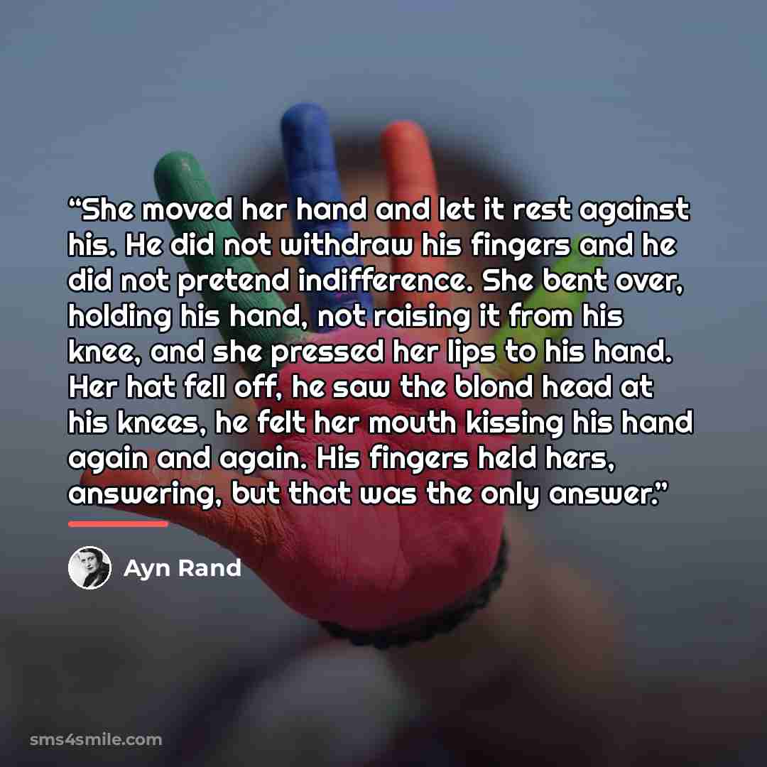 “She moved her hand and let it rest against his. He did not withdraw his fingers and he did not pretend indifference. She bent over, holding his hand, not raising it from his knee, and she pressed her lips to his hand. Her hat fell off, he saw the blond head at his knees, he felt her mouth kissing…” quote by Ayn Rand