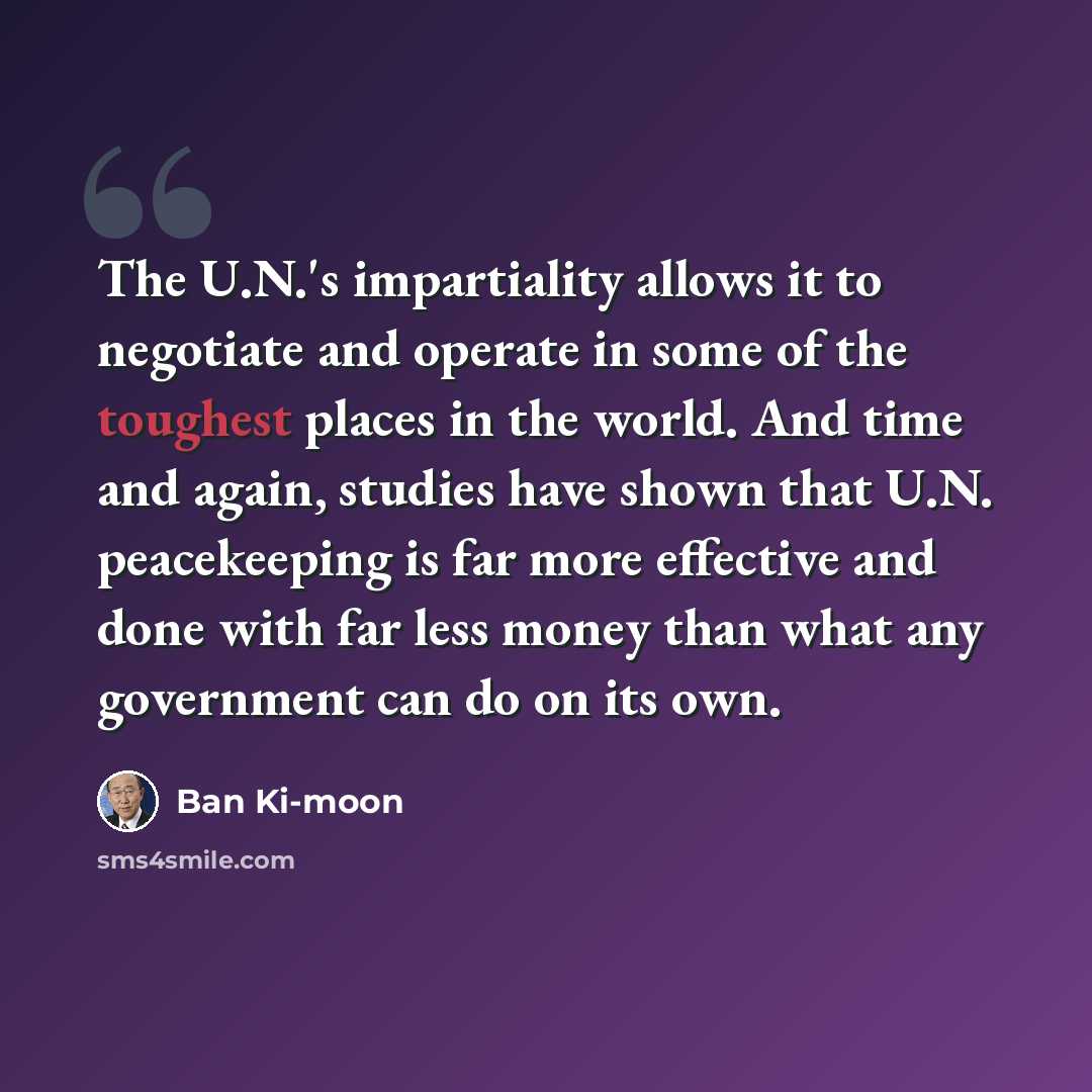 “The U.N.'s impartiality allows it to negotiate and operate in some of the toughest places in the world. And time and again, studies have shown that U.N. peacekeeping is far more effective and done with far less money than what any government can do on its own.” quote by Ban Ki-moon