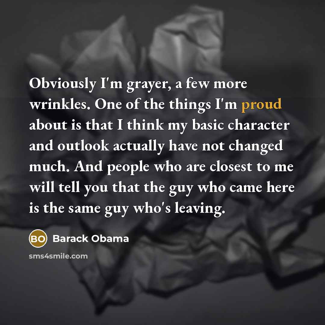 “Obviously I'm grayer, a few more wrinkles. One of the things I'm proud about is that I think my basic character and outlook actually have not changed much. And people who are closest to me will tell you that the guy who came here is the same guy who's leaving.” quote by Barack Obama