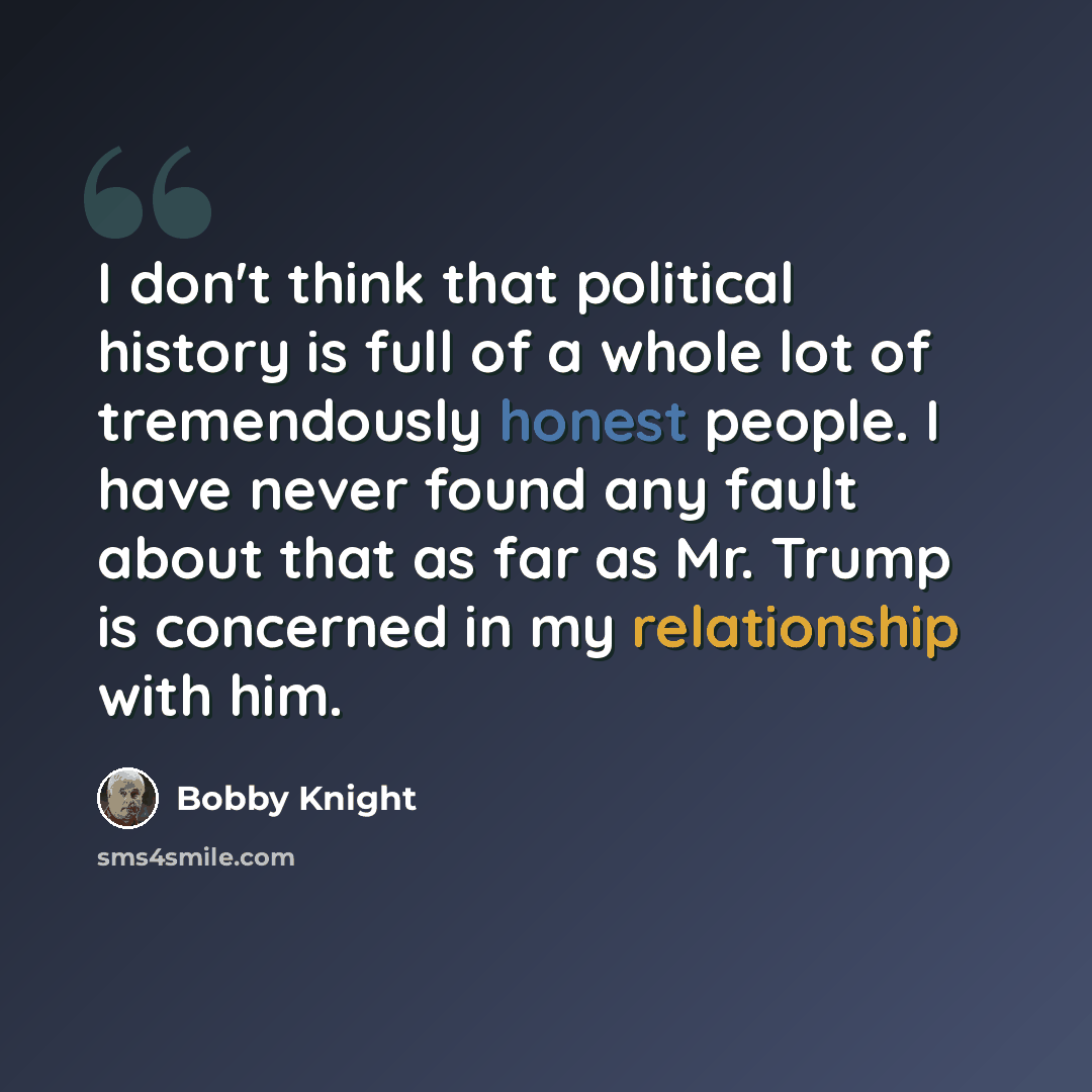 “I don't think that political history is full of a whole lot of tremendously honest people. I have never found any fault about that as far as Mr. Trump is concerned in my relationship with him.” quote by Bobby Knight