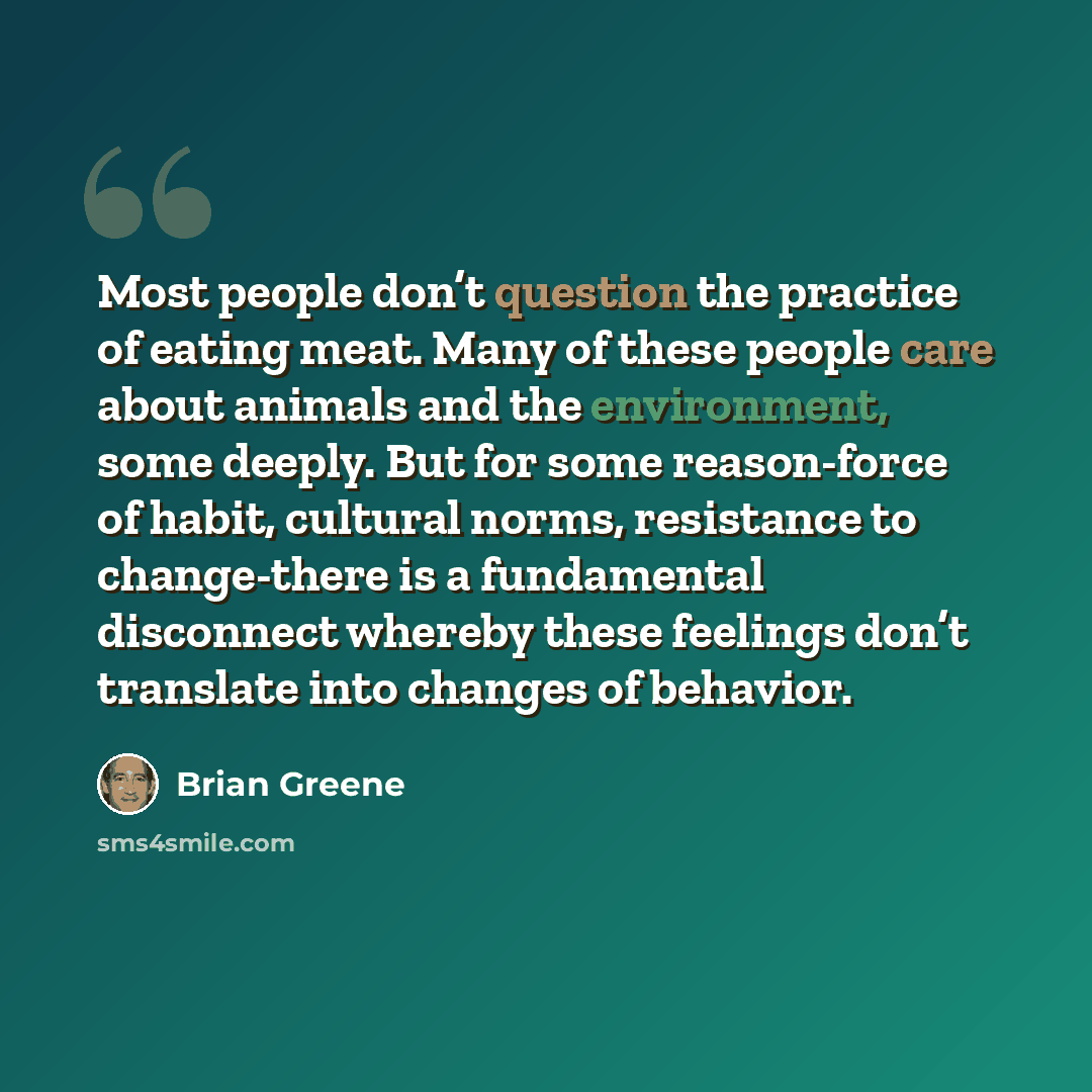 “Most people don’t question the practice of eating meat. Many of these people care about animals and the environment, some deeply. But for some reason-force of habit, cultural norms, resistance to change-there is a fundamental disconnect whereby these feelings don’t translate into changes of…” quote by Brian Greene