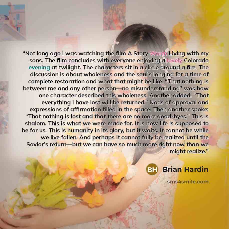 “Not long ago I was watching the film A Story Worth Living with my sons. The film concludes with everyone enjoying a lovely Colorado evening at twilight. The characters sit in a circle around a fire. The discussion is about wholeness and the soul’s longing for a time of complete restoration and…” quote by Brian Hardin