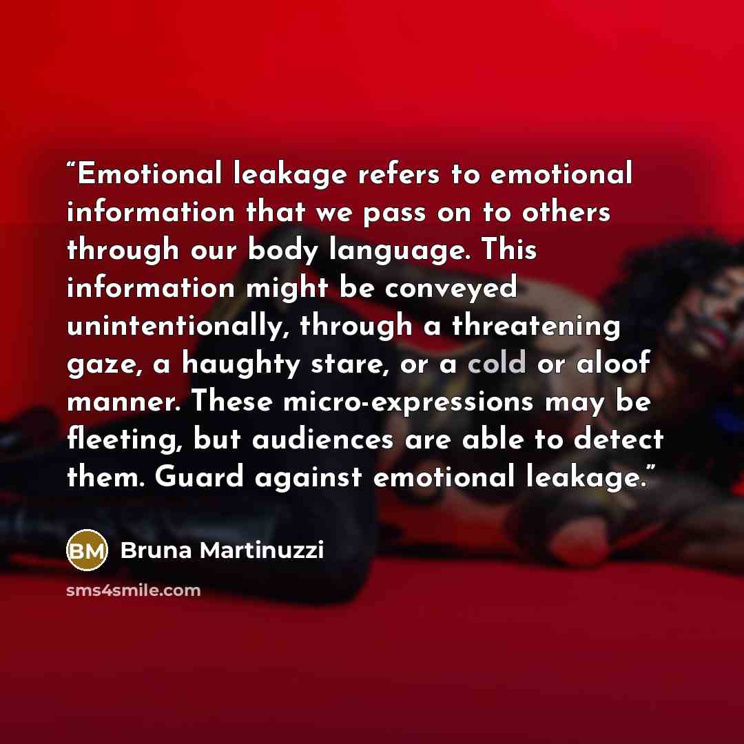 “Emotional leakage refers to emotional information that we pass on to others through our body language. This information might be conveyed unintentionally, through a threatening gaze, a haughty stare, or a cold or aloof manner. These micro-expressions may be fleeting, but audiences are able to…” quote by Bruna Martinuzzi