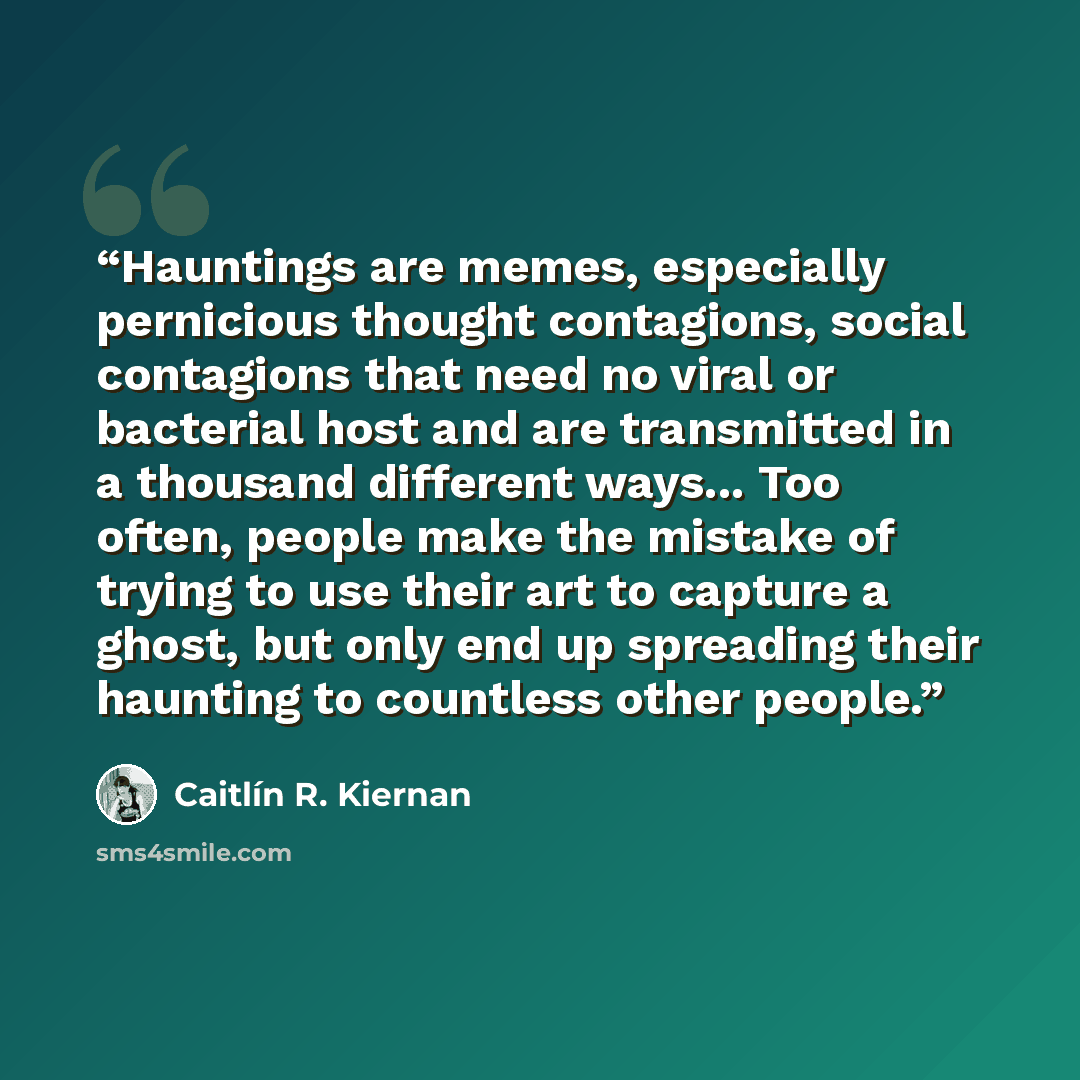 “Hauntings are memes, especially pernicious thought contagions, social contagions that need no viral or bacterial host and are transmitted in a thousand different ways... Too often, people make the mistake of trying to use their art to capture a ghost, but only end up spreading their haunting to…” quote by Caitlín R. Kiernan
