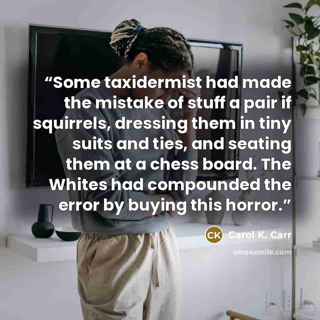 “​​Some taxidermist had made the mistake of stuff a pair if squirrels, dressing them in tiny suits and ties, and seating them at a chess board. The Whites had compounded the error by buying this horror.” quote by Carol K. Carr