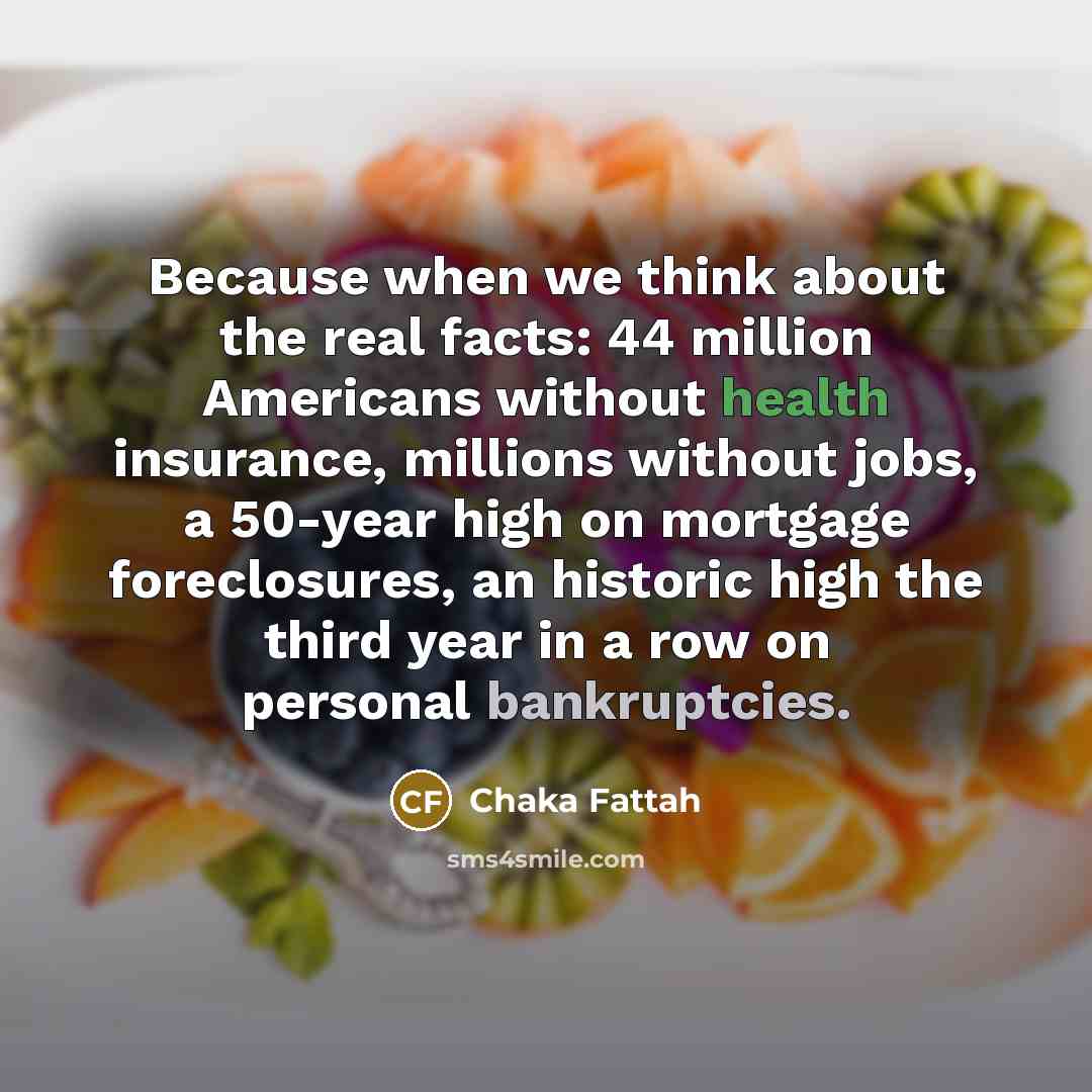 “Because when we think about the real facts: 44 million Americans without health insurance, millions without jobs, a 50-year high on mortgage foreclosures, an historic high the third year in a row on personal bankruptcies.” quote by Chaka Fattah