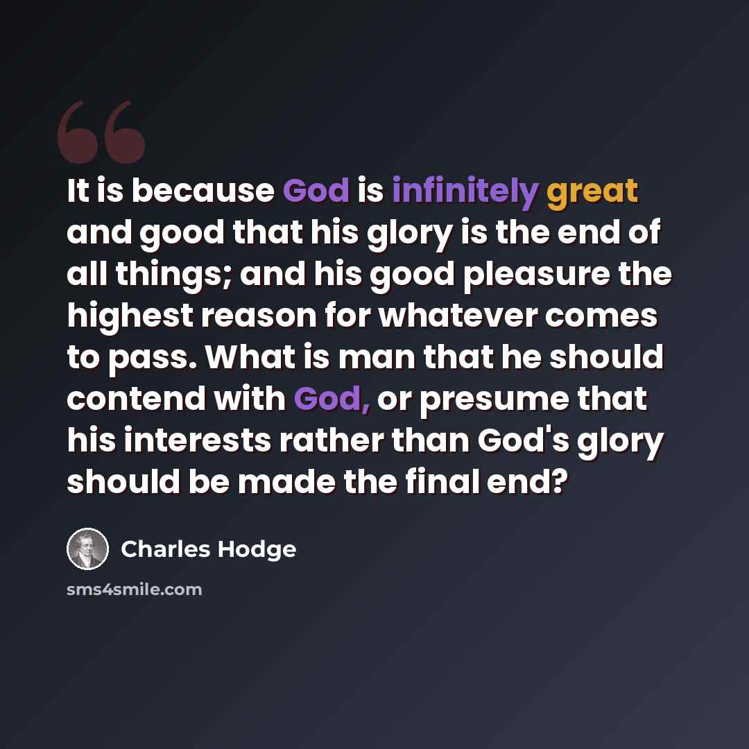 “It is because God is infinitely great and good that his glory is the end of all things; and his good pleasure the highest reason for whatever comes to pass. What is man that he should contend with God, or presume that his interests rather than God's glory should be made the final end?” quote by Charles Hodge