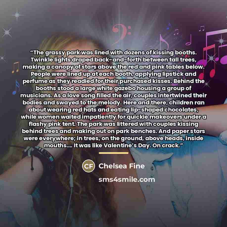 “The grassy park was lined with dozens of kissing booths. Twinkle lights draped back-and-forth between tall trees, making a canopy of stars above the red and pink tables below. People were lined up at each booth, applying lipstick and perfume as they readied for their purchased kisses. Behind the…” quote by Chelsea Fine