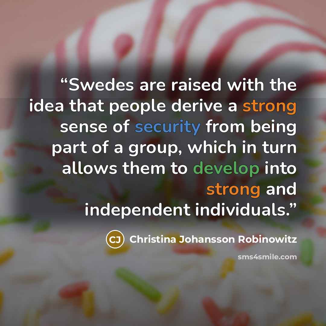 “Swedes are raised with the idea that people derive a strong sense of security from being part of a group, which in turn allows them to develop into strong and independent individuals.” quote by Christina Johansson Robinowitz