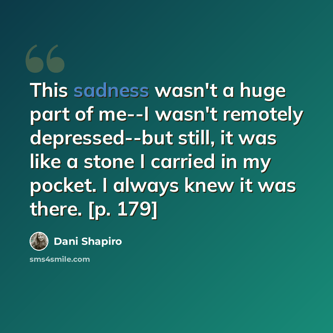 “This sadness wasn't a huge part of me--I wasn't remotely depressed--but still, it was like a stone I carried in my pocket. I always knew it was there. [p. 179]” quote by Dani Shapiro