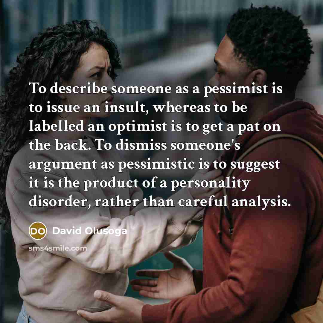 “To describe someone as a pessimist is to issue an insult, whereas to be labelled an optimist is to get a pat on the back. To dismiss someone's argument as pessimistic is to suggest it is the product of a personality disorder, rather than careful analysis.” quote by David Olusoga