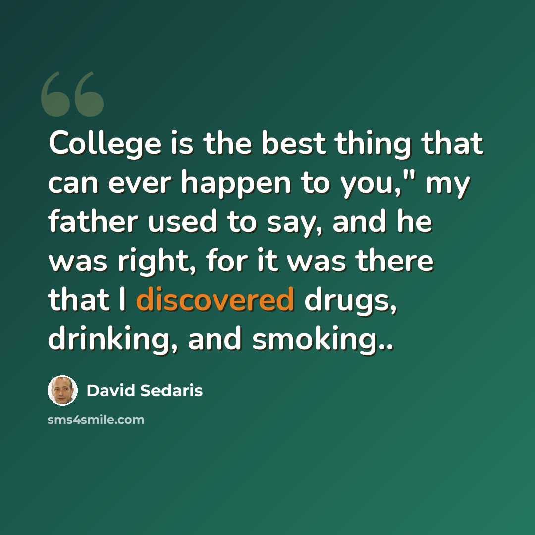“College is the best thing that can ever happen to you," my father used to say, and he was right, for it was there that I discovered drugs, drinking, and smoking..” quote by David Sedaris