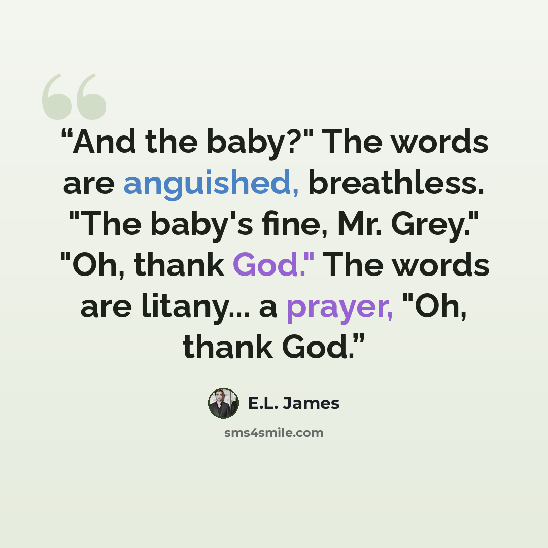 “And the baby?" The words are anguished, breathless. "The baby's fine, Mr. Grey." "Oh, thank God." The words are litany... a prayer, "Oh, thank God.” quote by E.L. James