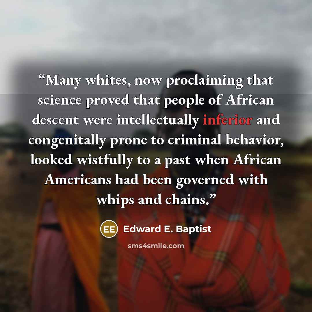 “Many whites, now proclaiming that science proved that people of African descent were intellectually inferior and congenitally prone to criminal behavior, looked wistfully to a past when African Americans had been governed with whips and chains.” quote by Edward E. Baptist