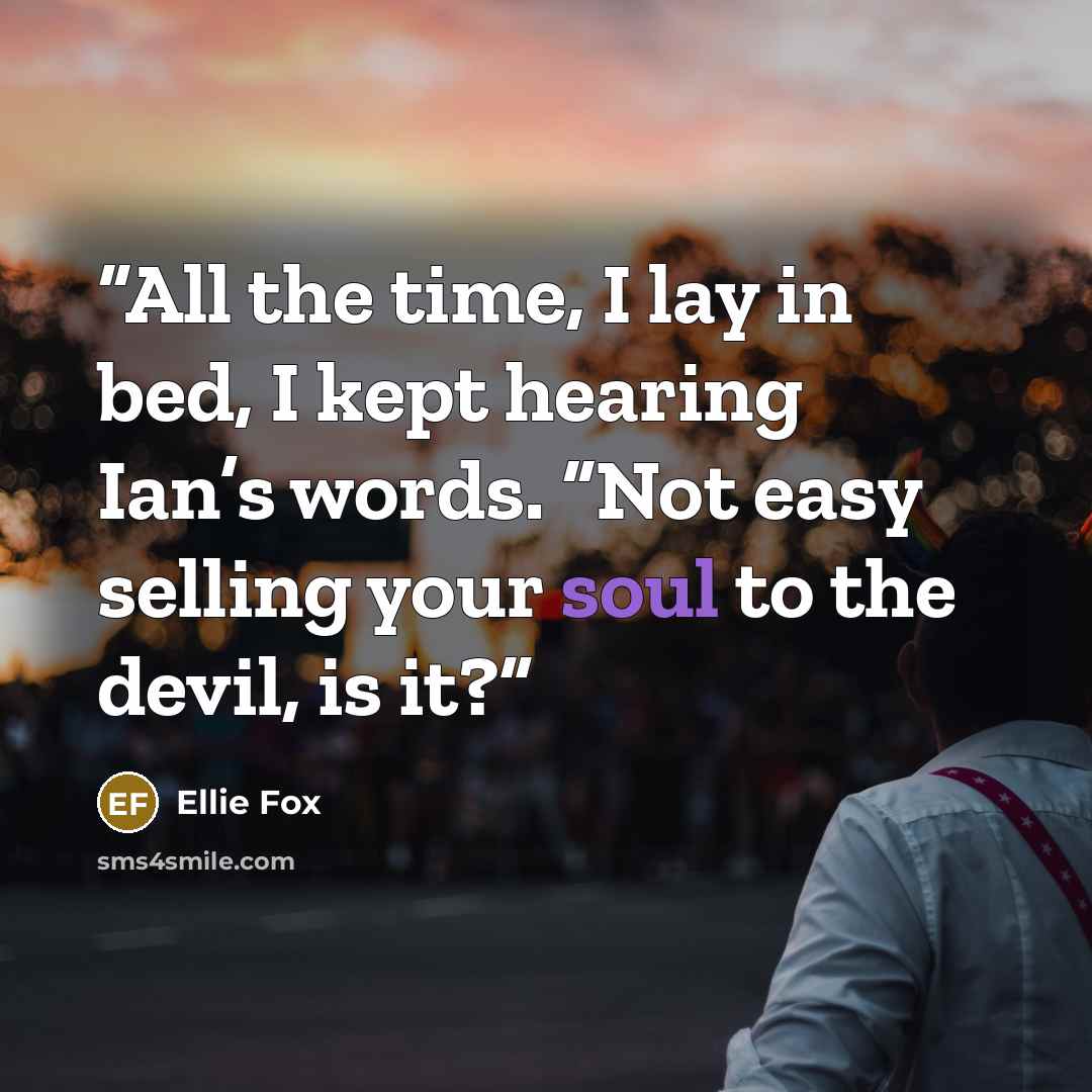 “All the time, I lay in bed, I kept hearing Ian’s words. “Not easy selling your soul to the devil, is it?” quote by Ellie Fox