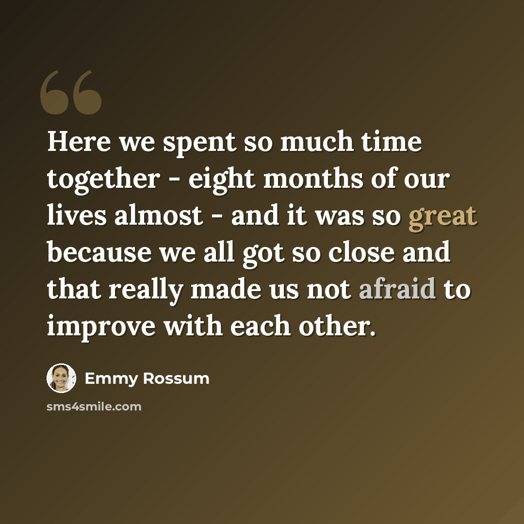 “Here we spent so much time together - eight months of our lives almost - and it was so great because we all got so close and that really made us not afraid to improve with each other.” quote by Emmy Rossum