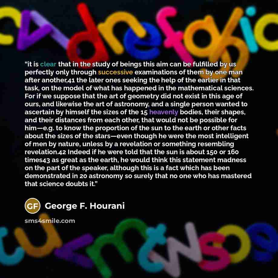 “it is clear that in the study of beings this aim can be fulfilled by us perfectly only through successive examinations of them by one man after another,41 the later ones seeking the help of the earlier in that task, on the model of what has happened in the mathematical sciences. For if we suppose…” quote by George F. Hourani