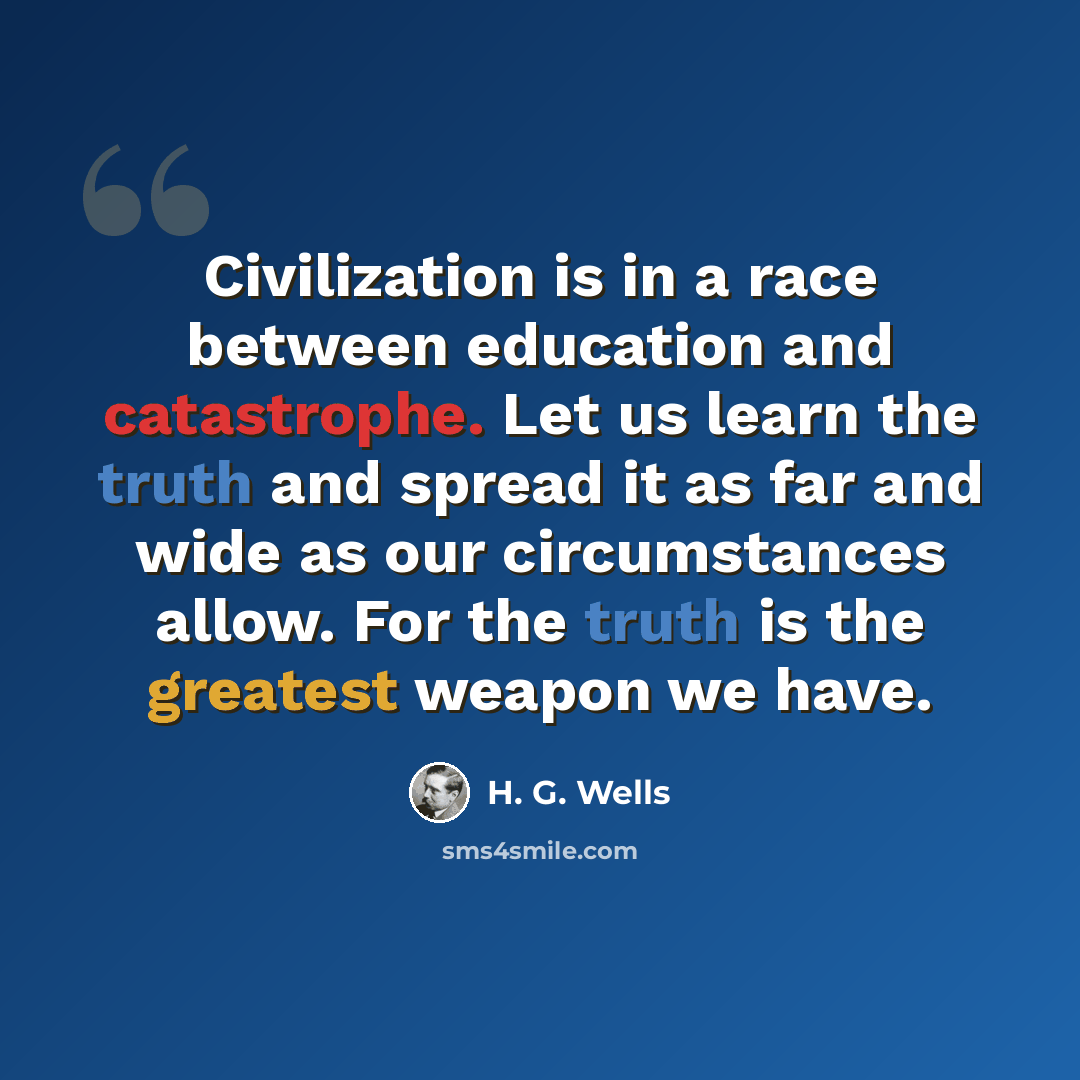 “Civilization is in a race between education and catastrophe. Let us learn the truth and spread it as far and wide as our circumstances allow. For the truth is the greatest weapon we have.” quote by H. G. Wells
