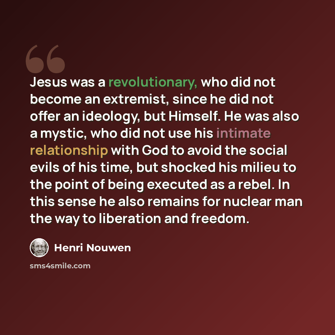 “Jesus was a revolutionary, who did not become an extremist, since he did not offer an ideology, but Himself. He was also a mystic, who did not use his intimate relationship with God to avoid the social evils of his time, but shocked his milieu to the point of being executed as a rebel. In this…” quote by Henri Nouwen