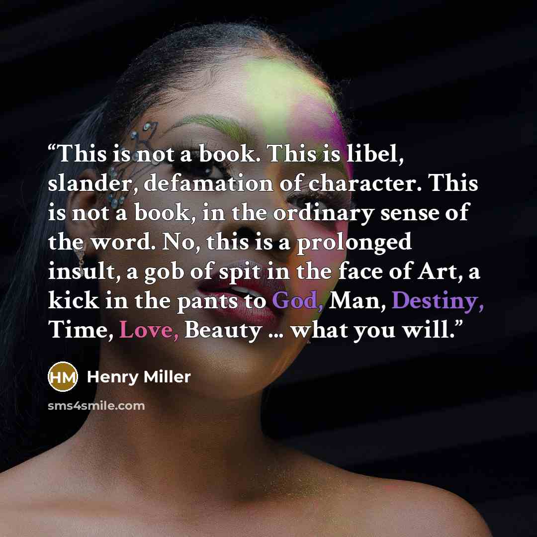 “This is not a book. This is libel, slander, defamation of character. This is not a book, in the ordinary sense of the word. No, this is a prolonged insult, a gob of spit in the face of Art, a kick in the pants to God, Man, Destiny, Time, Love, Beauty ... what you will.” quote by Henry Miller