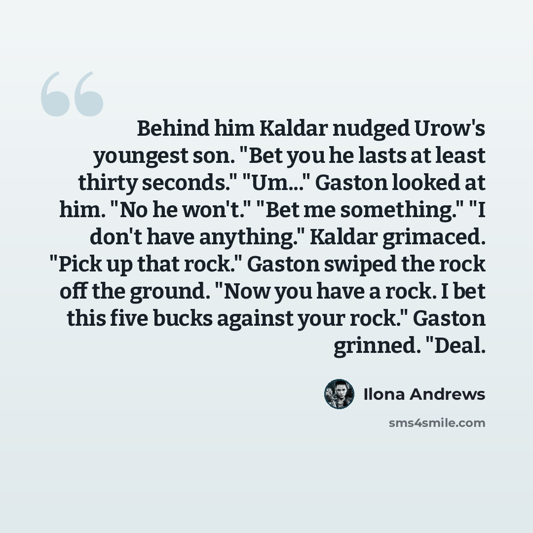 “Behind him Kaldar nudged Urow's youngest son. "Bet you he lasts at least thirty seconds." "Um..." Gaston looked at him. "No he won't." "Bet me something." "I don't have anything." Kaldar grimaced. "Pick up that rock." Gaston swiped the rock off the ground. "Now you have a rock. I bet this five…” quote by Ilona Andrews