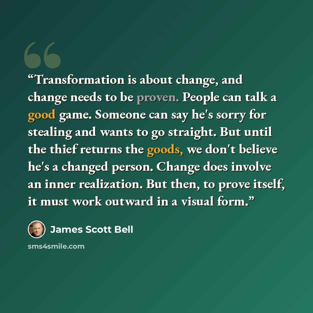 “Transformation is about change, and change needs to be proven. People can talk a good game. Someone can say he's sorry for stealing and wants to go straight. But until the thief returns the goods, we don't believe he's a changed person. Change does involve an inner realization. But then, to prove…” quote by James Scott Bell