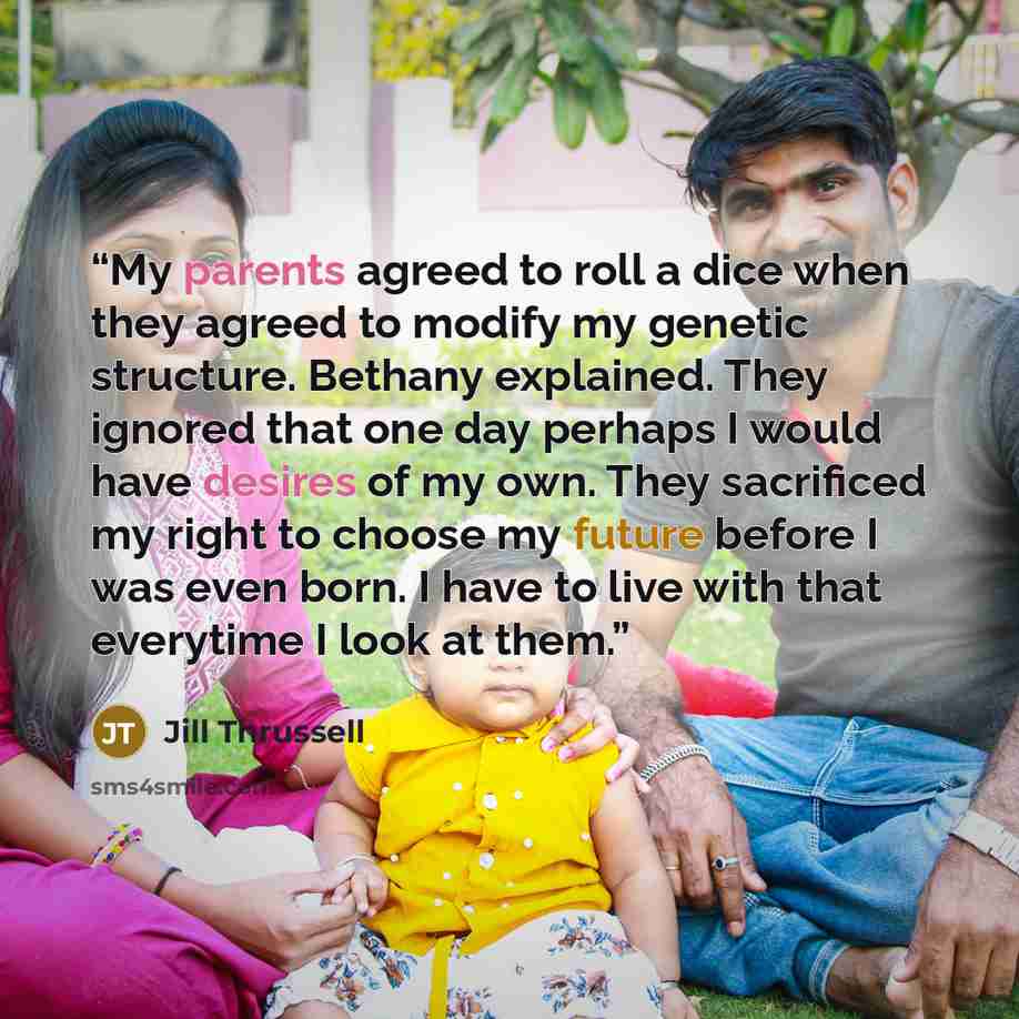 “My parents agreed to roll a dice when they agreed to modify my genetic structure. Bethany explained. They ignored that one day perhaps I would have desires of my own. They sacrificed my right to choose my future before I was even born. I have to live with that everytime I look at them.” quote by Jill Thrussell