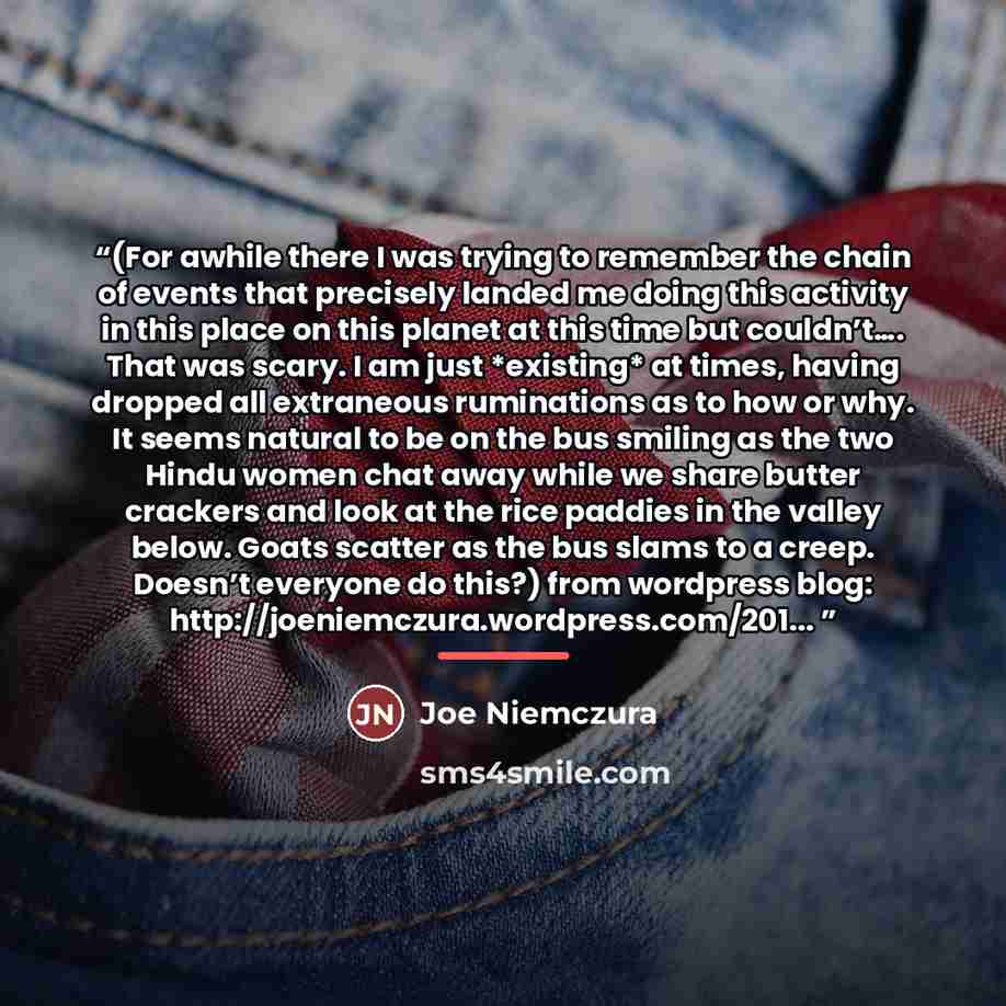 “(For awhile there I was trying to remember the chain of events that precisely landed me doing this activity in this place on this planet at this time but couldn’t…. That was scary. I am just *existing* at times, having dropped all extraneous ruminations as to how or why. It seems natural to be on…” quote by Joe Niemczura