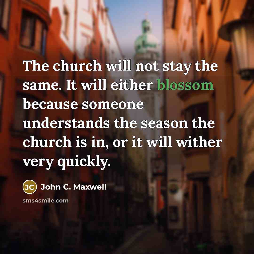 “The church will not stay the same. It will either blossom because someone understands the season the church is in, or it will wither very quickly.” quote by John C. Maxwell