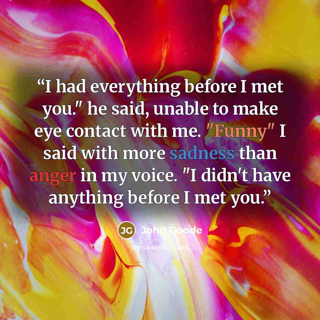 “I had everything before I met you." he said, unable to make eye contact with me. "Funny" I said with more sadness than anger in my voice. "I didn't have anything before I met you.” quote by John Goode