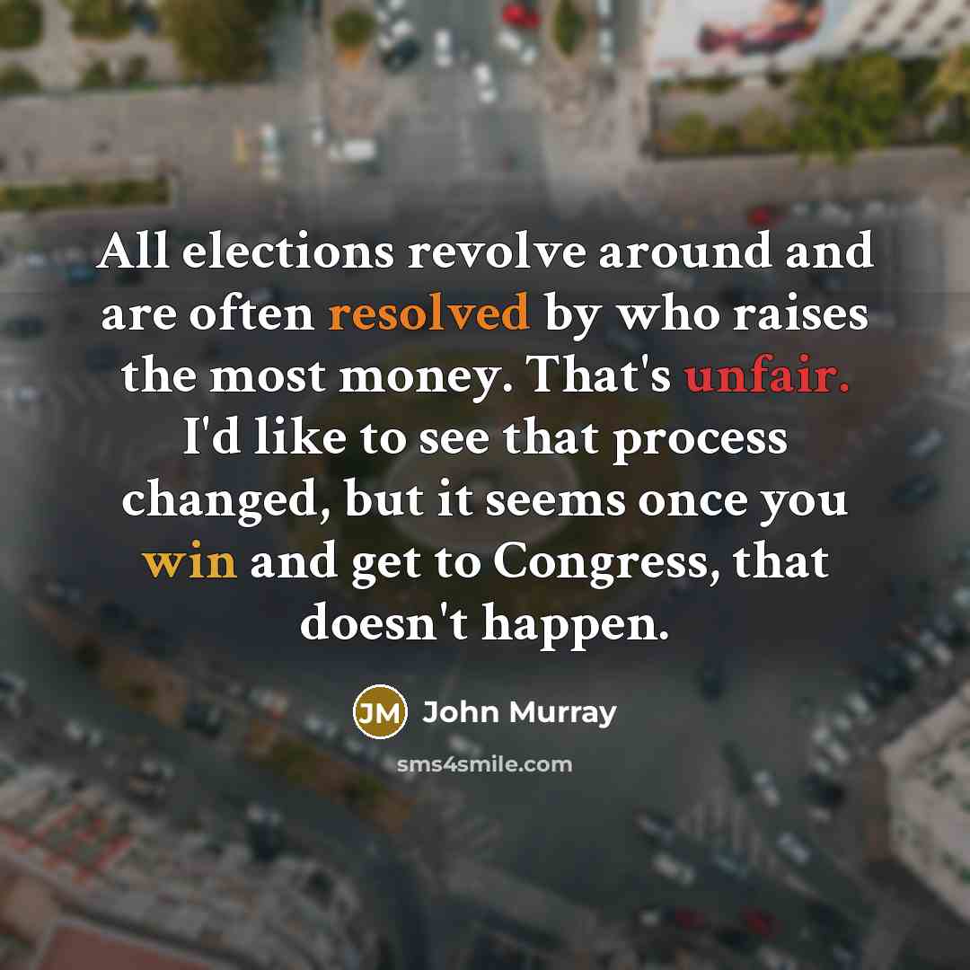 “All elections revolve around and are often resolved by who raises the most money. That's unfair. I'd like to see that process changed, but it seems once you win and get to Congress, that doesn't happen.” quote by John Murray