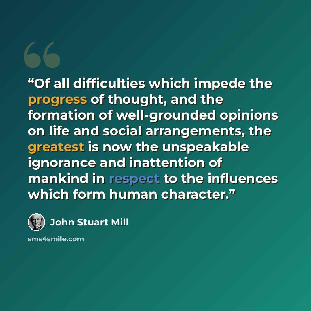 “Of all difficulties which impede the progress of thought, and the formation of well-grounded opinions on life and social arrangements, the greatest is now the unspeakable ignorance and inattention of mankind in respect to the influences which form human character.” quote by John Stuart Mill