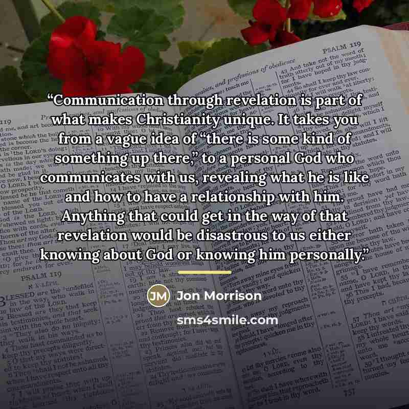“Communication through revelation is part of what makes Christianity unique. It takes you from a vague idea of “there is some kind of something up there,” to a personal God who communicates with us, revealing what he is like and how to have a relationship with him. Anything that could get in the…” quote by Jon Morrison