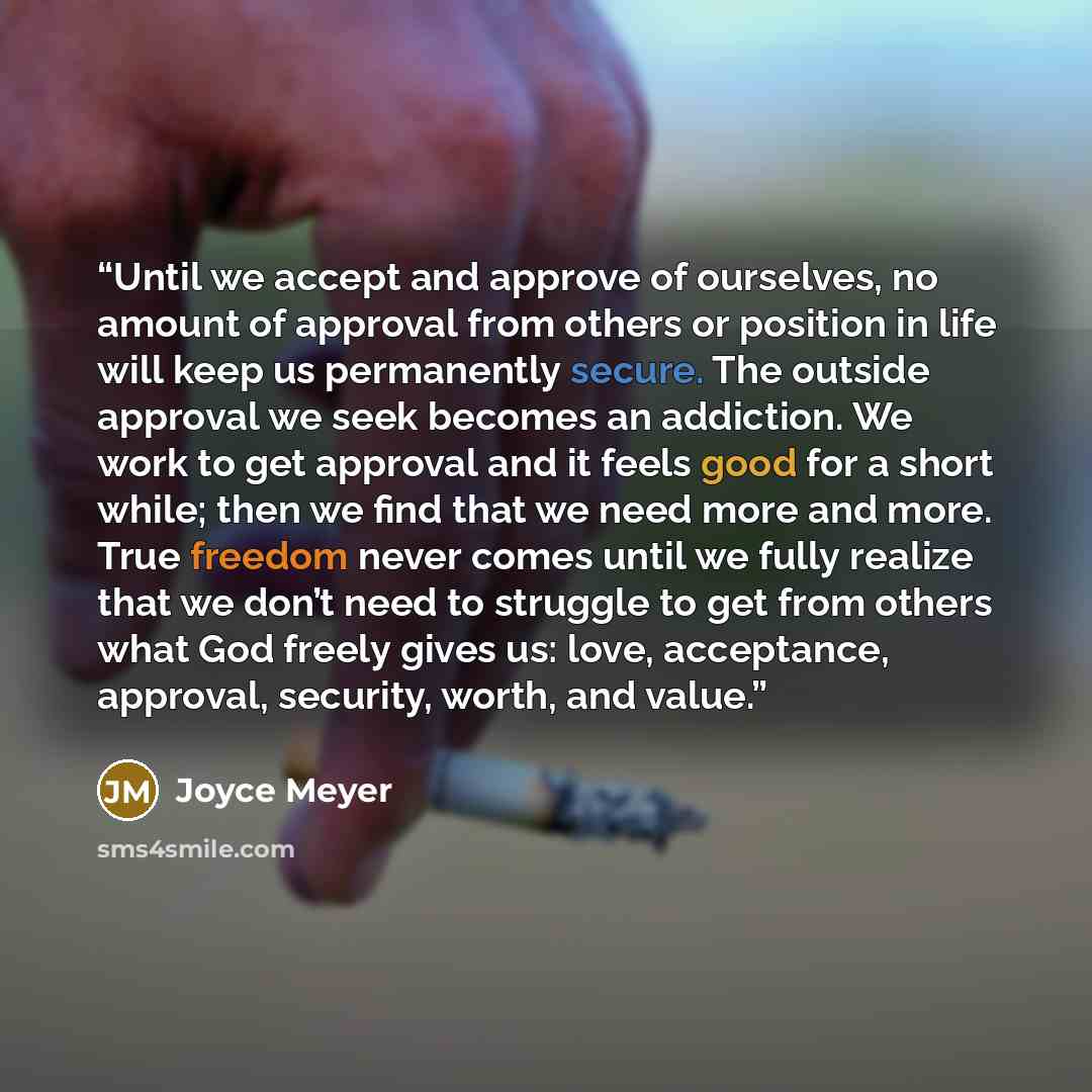 “Until we accept and approve of ourselves, no amount of approval from others or position in life will keep us permanently secure. The outside approval we seek becomes an addiction. We work to get approval and it feels good for a short while; then we find that we need more and more. True freedom…” quote by Joyce Meyer