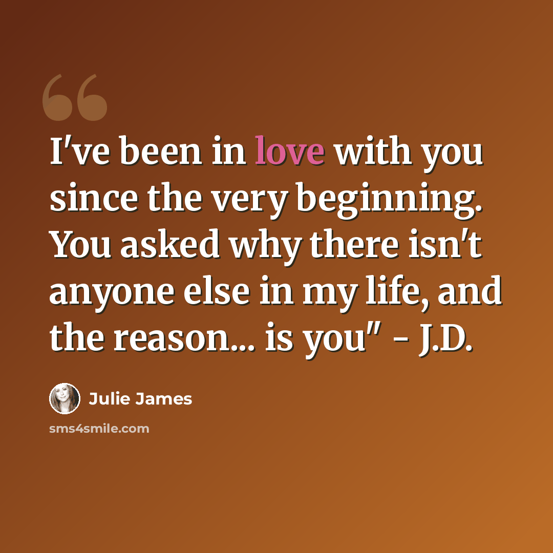 “I've been in love with you since the very beginning. You asked why there isn't anyone else in my life, and the reason... is you" - J.D.” quote by Julie James
