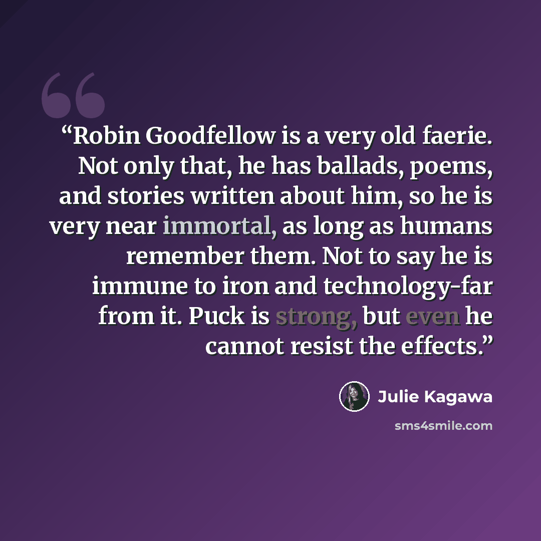 “Robin Goodfellow is a very old faerie. Not only that, he has ballads, poems, and stories written about him, so he is very near immortal, as long as humans remember them. Not to say he is immune to iron and technology-far from it. Puck is strong, but even he cannot resist the effects.” quote by Julie Kagawa
