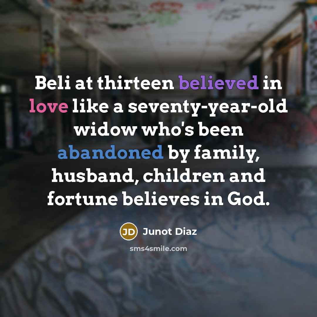 “Beli at thirteen believed in love like a seventy-year-old widow who's been abandoned by family, husband, children and fortune believes in God.” quote by Junot Diaz