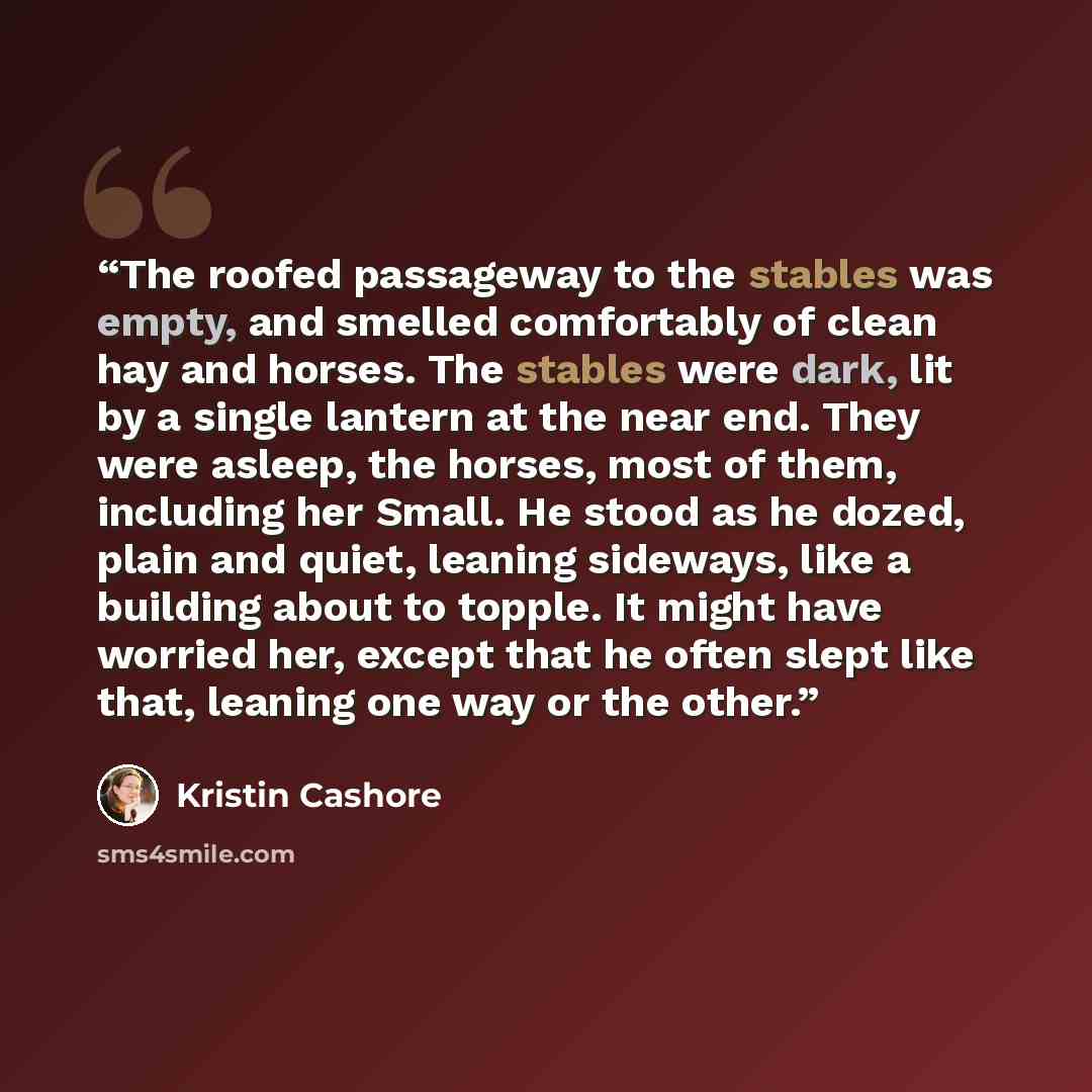 “The roofed passageway to the stables was empty, and smelled comfortably of clean hay and horses. The stables were dark, lit by a single lantern at the near end. They were asleep, the horses, most of them, including her Small. He stood as he dozed, plain and quiet, leaning sideways, like a building…” quote by Kristin Cashore