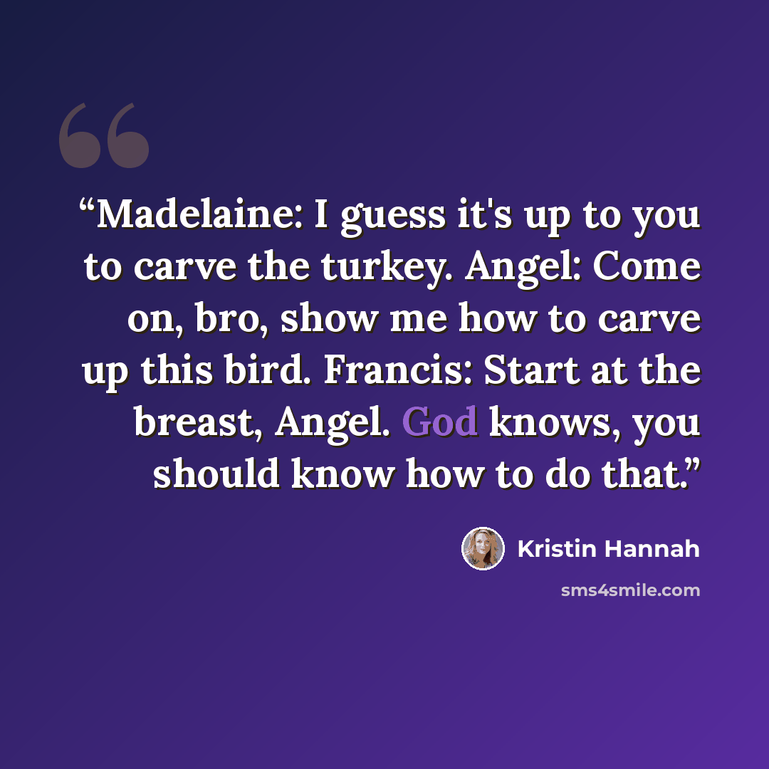 “Madelaine: I guess it's up to you to carve the turkey. Angel: Come on, bro, show me how to carve up this bird. Francis: Start at the breast, Angel. God knows, you should know how to do that.” quote by Kristin Hannah