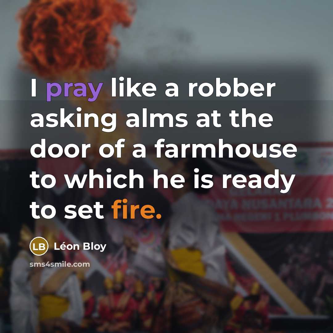 “I pray like a robber asking alms at the door of a farmhouse to which he is ready to set fire.” quote by Leon Bloy