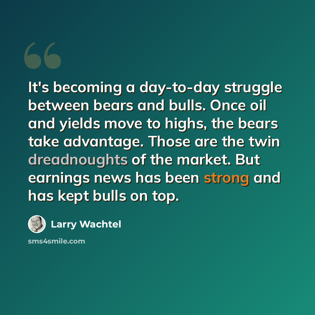 “It's becoming a day-to-day struggle between bears and bulls. Once oil and yields move to highs, the bears take advantage. Those are the twin dreadnoughts of the market. But earnings news has been strong and has kept bulls on top.” quote by Larry Wachtel