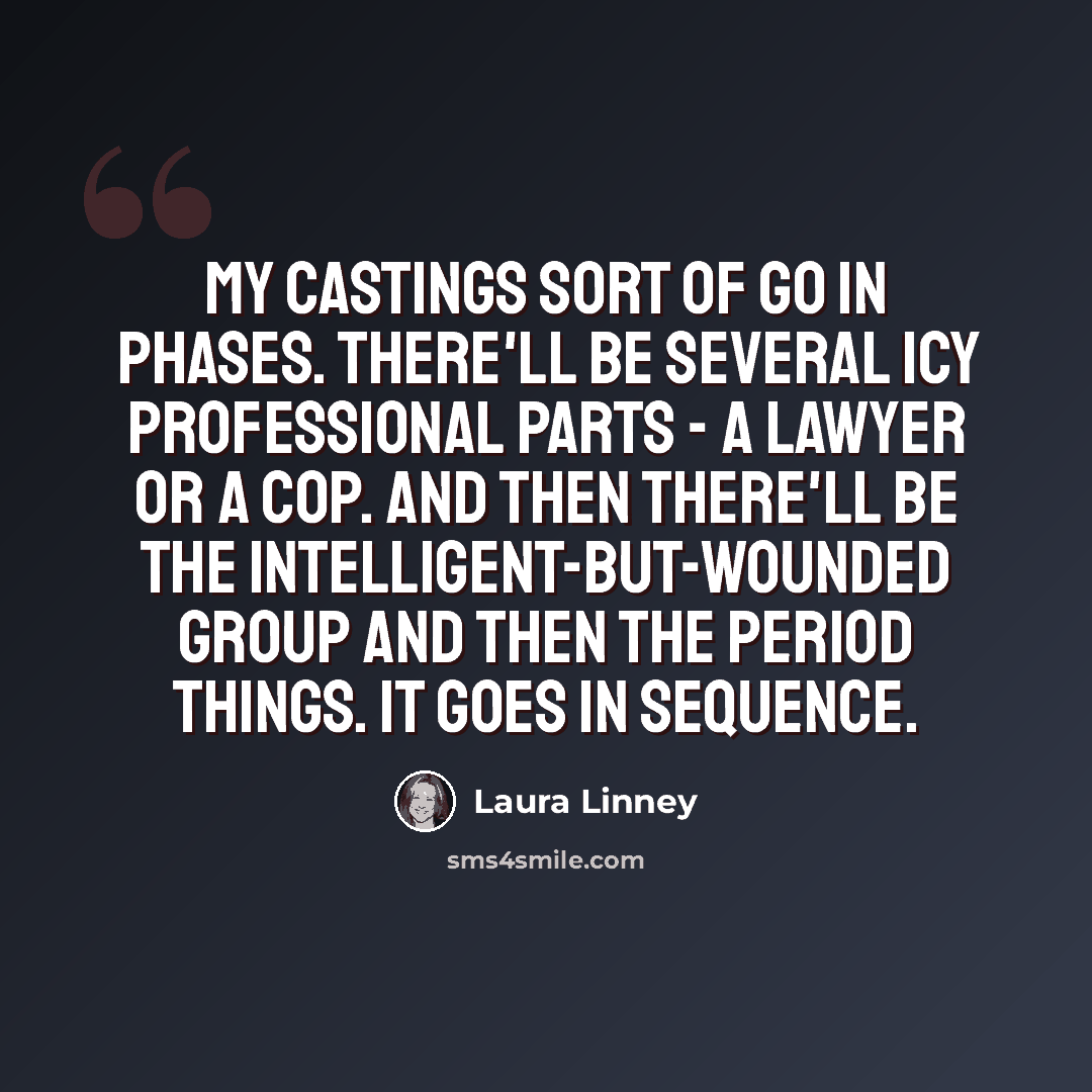 “My castings sort of go in phases. There'll be several icy professional parts - a lawyer or a cop. And then there'll be the intelligent-but-wounded group and then the period things. It goes in sequence.” quote by Laura Linney