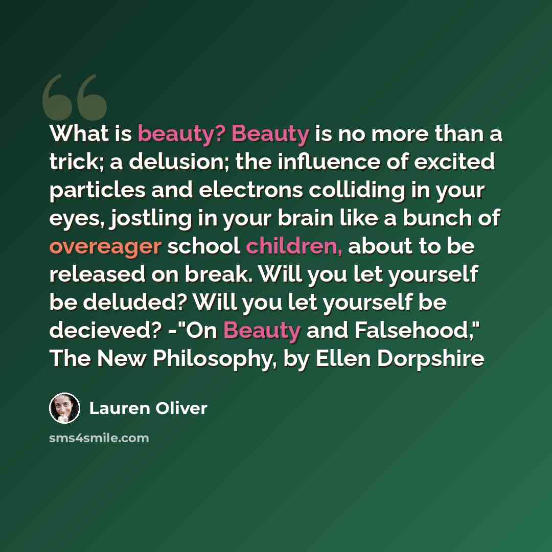 “What is beauty? Beauty is no more than a trick; a delusion; the influence of excited particles and electrons colliding in your eyes, jostling in your brain like a bunch of overeager school children, about to be released on break. Will you let yourself be deluded? Will you let yourself be decieved?…” quote by Lauren Oliver