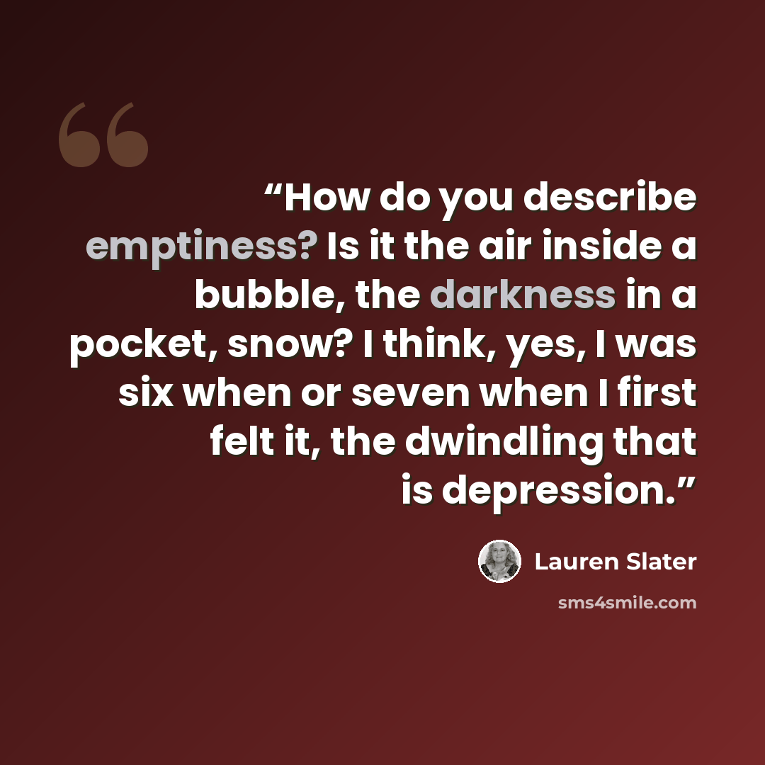 “How do you describe emptiness? Is it the air inside a bubble, the darkness in a pocket, snow? I think, yes, I was six when or seven when I first felt it, the dwindling that is depression.” quote by Lauren Slater