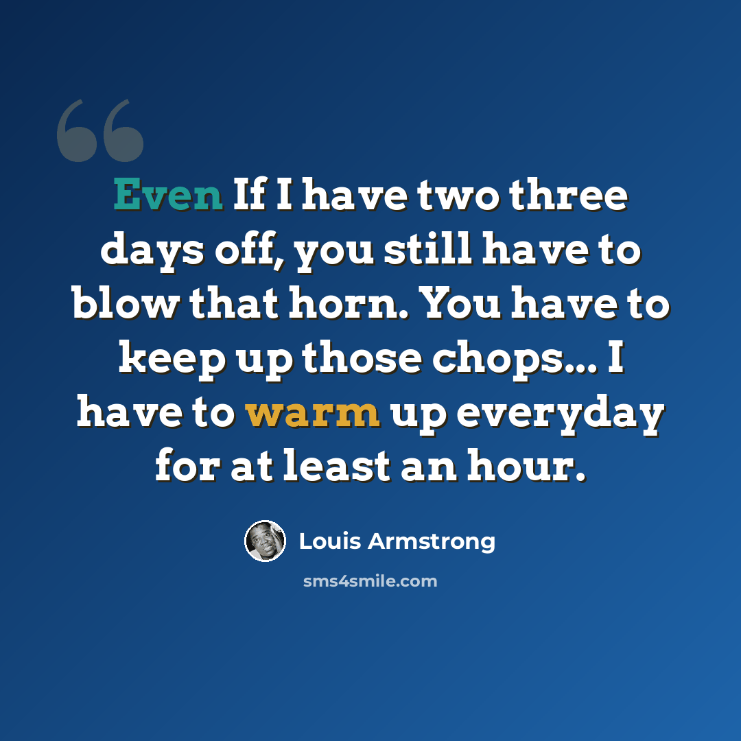 “Even If I have two three days off, you still have to blow that horn. You have to keep up those chops... I have to warm up everyday for at least an hour.” quote by Louis Armstrong