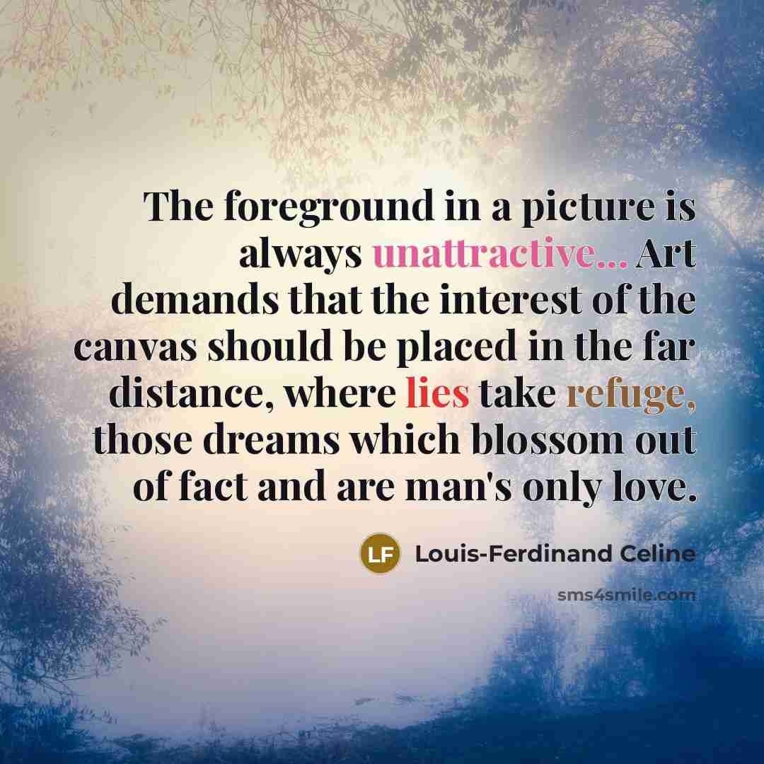 “The foreground in a picture is always unattractive... Art demands that the interest of the canvas should be placed in the far distance, where lies take refuge, those dreams which blossom out of fact and are man's only love.” quote by Louis-Ferdinand Celine