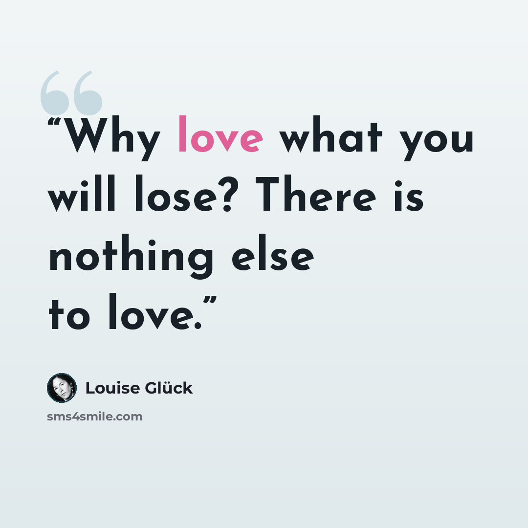 “Why love what you will lose? There is nothing else to love.” quote by Louise Glück