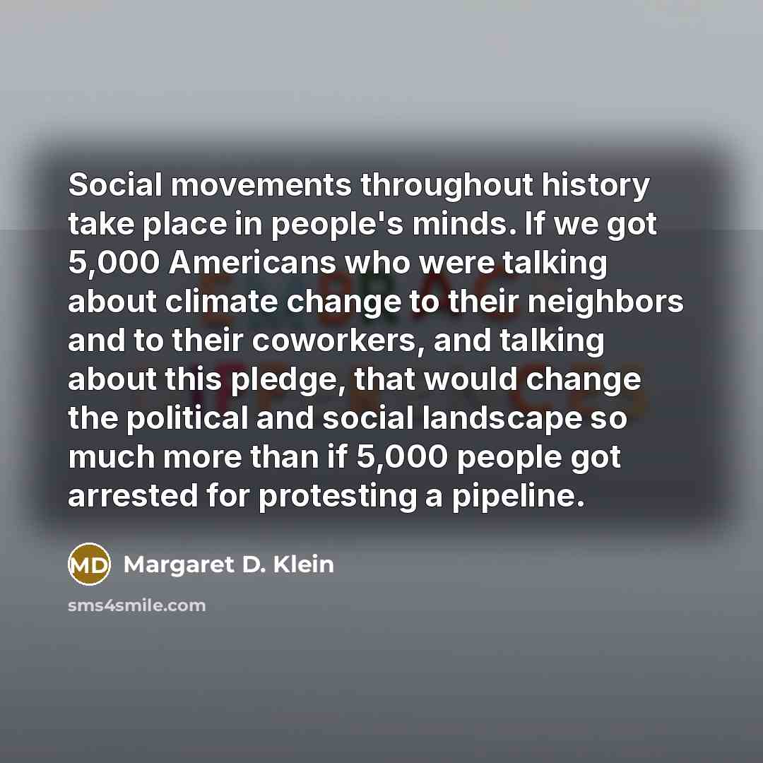 “Social movements throughout history take place in people's minds. If we got 5,000 Americans who were talking about climate change to their neighbors and to their coworkers, and talking about this pledge, that would change the political and social landscape so much more than if 5,000 people got…” quote by Margaret D. Klein