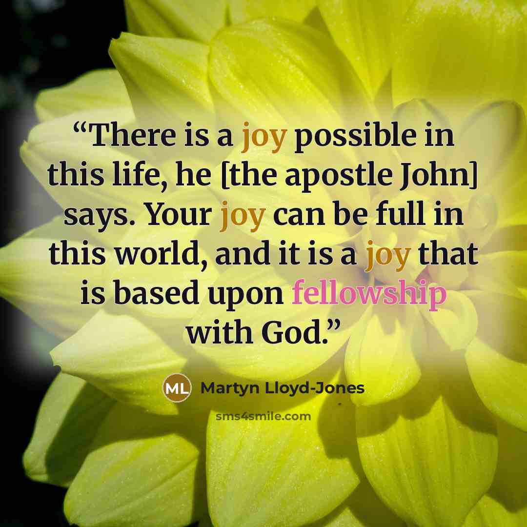 “There is a joy possible in this life, he [the apostle John] says. Your joy can be full in this world, and it is a joy that is based upon fellowship with God.” quote by Martyn Lloyd-Jones
